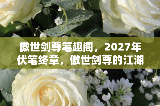 傲世剑尊笔趣阁,2027年伏笔终章,傲世剑尊的江湖,那些别走让我鼻子一酸 傲世剑尊笔趣阁,2027年伏笔终章,傲世剑尊的江湖,那些别走让我鼻子一酸
