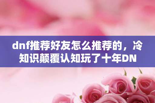 dnf推荐好友怎么推荐的,冷知识颠覆认知玩了十年DNF才知推荐好友竟藏着目瞪口呆的自首功能! dnf推荐好友怎么推荐的,冷知识颠覆认知玩了十年DNF才知推荐好友竟藏着目瞪口呆的自首功能!