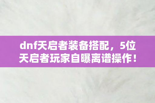 dnf天启者装备搭配,5位天启者玩家自曝离谱操作!策划暗改实锤?萌新听完直接笑到键盘冒奶 dnf天启者装备搭配,5位天启者玩家自曝离谱操作!策划暗改实锤?萌新听完直接笑到键盘冒奶