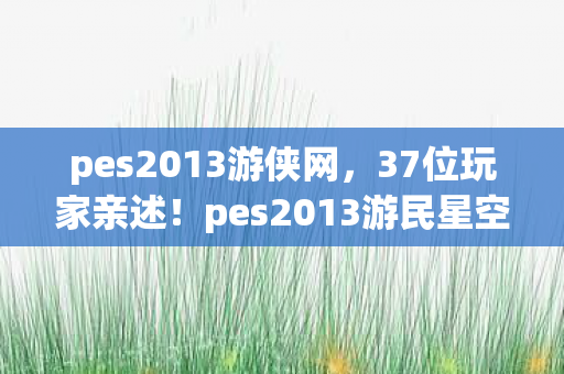 pes2013游侠网,37位玩家亲述!pes2013游民星空评分疑云,这操作谁绷得住啊? pes2013游侠网,37位玩家亲述!pes2013游民星空评分疑云,这操作谁绷得住啊?