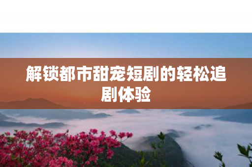 解锁都市甜宠短剧的轻松追剧体验