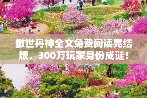 傲世丹神全文免费阅读完结版，300万玩家身份成谜！从手游到主机，谁在丹神世界尝尽心酸？
