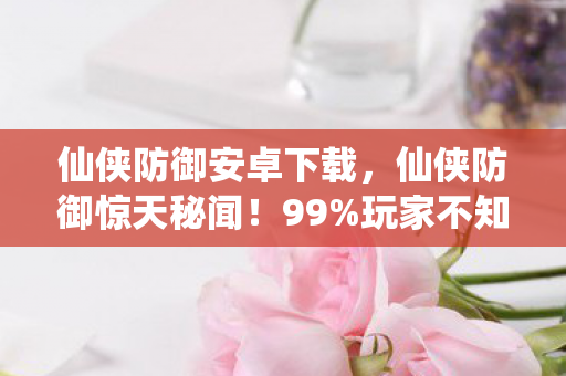 仙侠防御安卓下载,仙侠防御惊天秘闻!99%玩家不知的137%减伤暗改真相 仙侠防御安卓下载,仙侠防御惊天秘闻!99%玩家不知的137%减伤暗改真相