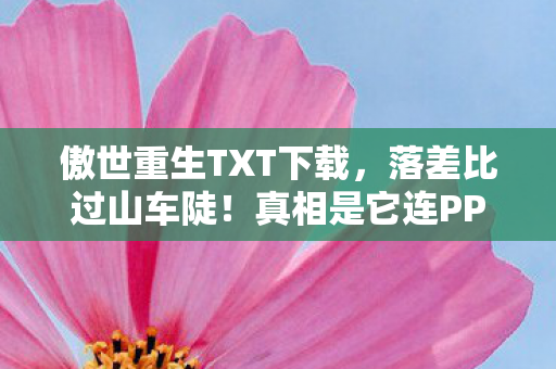 傲世重生TXT下载，落差比过山车陡！真相是它连PPT都不如，笑着笑着就哭了