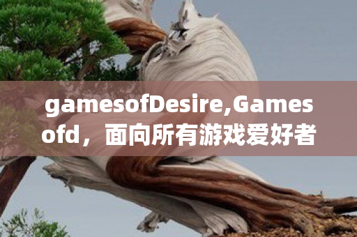 gamesofDesire,Gamesofd，面向所有游戏爱好者的趣味内容共创阵地