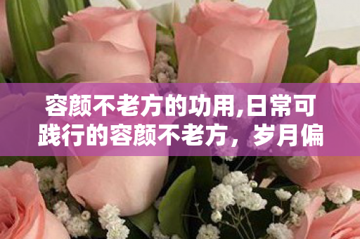 容颜不老方的功用,日常可践行的容颜不老方,岁月偏爱会好好生活的人 容颜不老方的功用,日常可践行的容颜不老方,岁月偏爱会好好生活的人