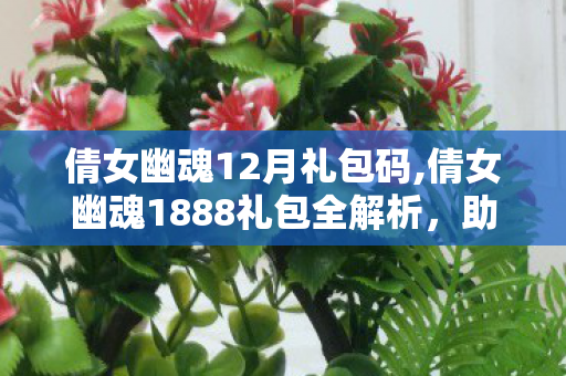 倩女幽魂12月礼包码,倩女幽魂1888礼包全解析，助力玩家轻松开启三界冒险之旅