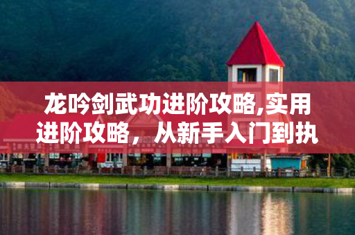 龙吟剑武功进阶攻略,实用进阶攻略，从新手入门到执掌名剑的江湖行侠指南