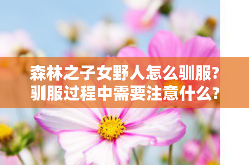 森林之子女野人怎么驯服?驯服过程中需要注意什么?,友善变异NPC互动全指南