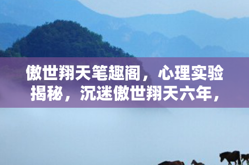 傲世翔天笔趣阁，心理实验揭秘，沉迷傲世翔天六年，细思极恐的自我麻醉真相