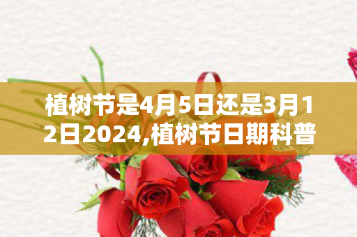 植树节是4月5日还是3月12日2024,植树节日期科普，3月12日与4月5日的认知误区从何而来