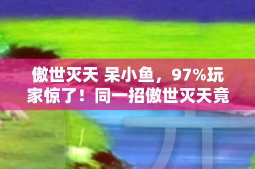 傲世灭天 呆小鱼,97%玩家惊了!同一招傲世灭天竟在三平台打出3种结局? 傲世灭天 呆小鱼,97%玩家惊了!同一招傲世灭天竟在三平台打出3种结局?