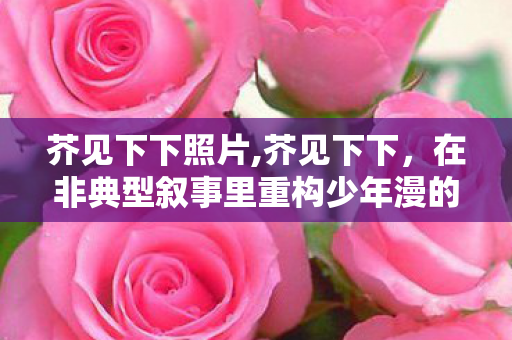 芥见下下照片,芥见下下，在非典型叙事里重构少年漫的精神内核