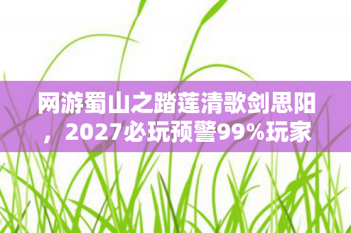 网游蜀山之踏莲清歌剑思阳,2027必玩预警99%玩家错过的沉浸体验!蜀山之踏莲清歌3大颠覆性玩法实测心得 网游蜀山之踏莲清歌剑思阳,2027必玩预警99%玩家错过的沉浸体验!蜀山之踏莲清歌3大颠覆性玩法实测心得
