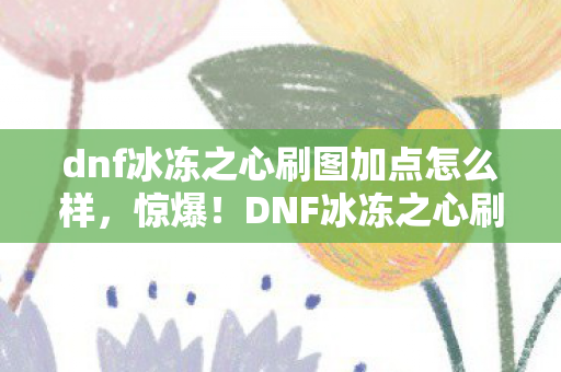 dnf冰冻之心刷图加点怎么样，惊爆！DNF冰冻之心刷图加点竟藏5000元隐情，吓一跳的真相在此！