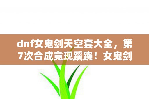 dnf女鬼剑天空套大全,第7次合成竟现蹊跷!女鬼剑天空套背后藏着让人后背发凉的真相 dnf女鬼剑天空套大全,第7次合成竟现蹊跷!女鬼剑天空套背后藏着让人后背发凉的真相