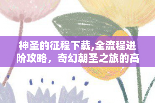神圣的征程下载,全流程进阶攻略，奇幻朝圣之旅的高效成长指南