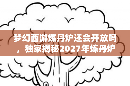 梦幻西游炼丹炉还会开放吗，独家揭秘2027年炼丹炉3大革新！99%玩家错过的逆袭心得