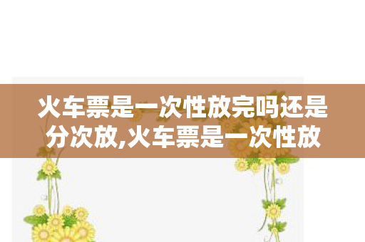 火车票是一次性放完吗还是分次放,火车票是一次性放完吗？这份实用购票科普请收好