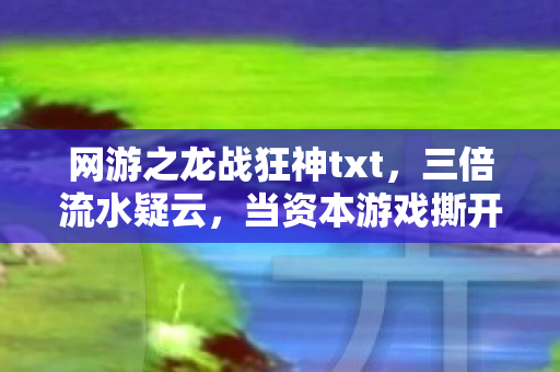 网游之龙战狂神txt，三倍流水疑云，当资本游戏撕开龙战狂神的流量遮羞布