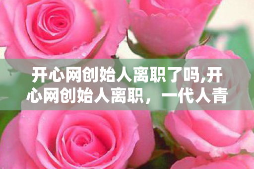 开心网创始人离职了吗,开心网创始人离职，一代人青春社交记忆的温柔转场