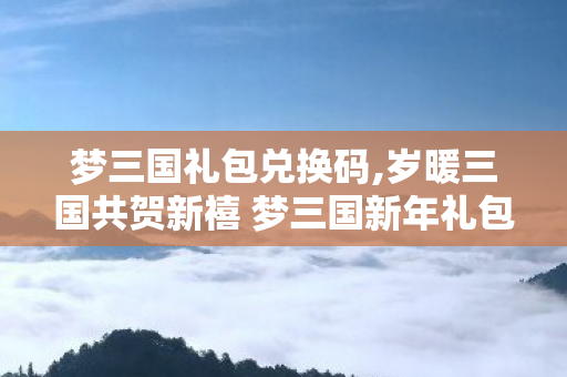 梦三国礼包兑换码,岁暖三国共贺新禧 梦三国新年礼包携全阶福利送新春惊喜