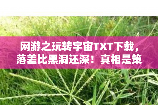 网游之玩转宇宙TXT下载,落差比黑洞还深!真相是策划用脚做游戏,笑着笑着就哭了 网游之玩转宇宙TXT下载,落差比黑洞还深!真相是策划用脚做游戏,笑着笑着就哭了