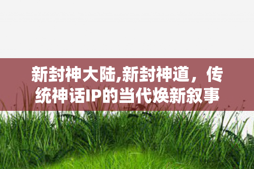 新封神大陆,新封神道,传统神话IP的当代焕新叙事 新封神大陆,新封神道,传统神话IP的当代焕新叙事