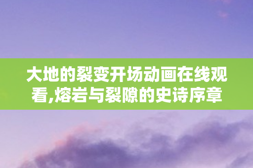 大地的裂变开场动画在线观看,熔岩与裂隙的史诗序章，开场动画的岁月回响