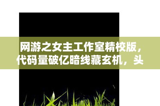 网游之女主工作室精校版,代码量破亿暗线藏玄机,头皮发麻的逆袭剧本竟在网游女主工作室! 网游之女主工作室精校版,代码量破亿暗线藏玄机,头皮发麻的逆袭剧本竟在网游女主工作室!