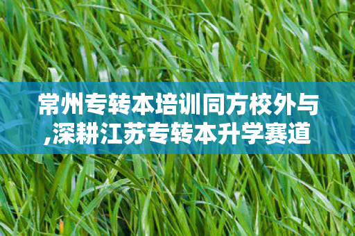 常州专转本培训同方校外与,深耕江苏专转本升学赛道 常州同方专转本做学子升本路上的靠谱同行者