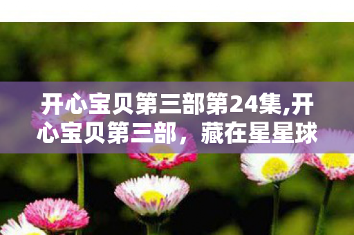 开心宝贝第三部第24集,开心宝贝第三部,藏在星星球里的童年暖光 开心宝贝第三部第24集,开心宝贝第三部,藏在星星球里的童年暖光