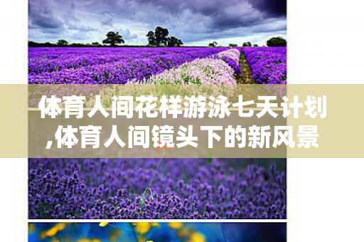 体育人间花样游泳七天计划,体育人间镜头下的新风景,LOL赛场内外的热血日常 体育人间花样游泳七天计划,体育人间镜头下的新风景,LOL赛场内外的热血日常
