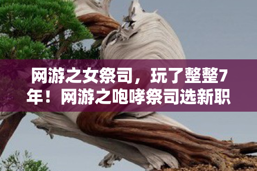 网游之女祭司,玩了整整7年!网游之咆哮祭司选新职业还是守旧情? 网游之女祭司,玩了整整7年!网游之咆哮祭司选新职业还是守旧情?