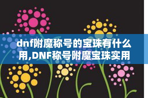 dnf附魔称号的宝珠有什么用,DNF称号附魔宝珠实用全指南，选对细节属性，刷图体验直接提档