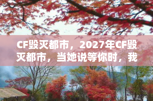 CF毁灭都市,2027年CF毁灭都市,当她说等你时,我盯着泡面蒸汽鼻子一酸 CF毁灭都市,2027年CF毁灭都市,当她说等你时,我盯着泡面蒸汽鼻子一酸