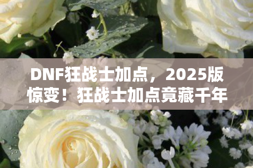 DNF狂战士加点，2025版惊变！狂战士加点竟藏千年杀招？老玩家泪目了