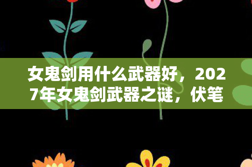 女鬼剑用什么武器好，2027年女鬼剑武器之谜，伏笔揭开时，我竟鼻子一酸