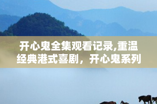 开心鬼全集观看记录,重温经典港式喜剧，开心鬼系列藏着几代人的纯粹欢乐记忆