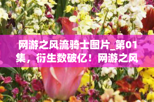 网游之风流骑士图片_第01集，衍生数破亿！网游之风流骑士破圈联动，意想不到跨界引爆全网