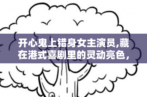 开心鬼上错身女主演员,藏在港式喜剧里的灵动亮色,开心鬼上错身里的女主记忆 开心鬼上错身女主演员,藏在港式喜剧里的灵动亮色,开心鬼上错身里的女主记忆
