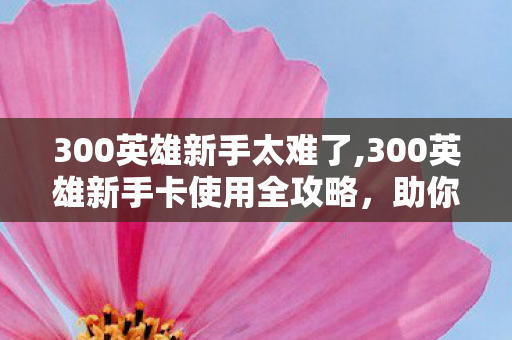 300英雄新手太难了,300英雄新手卡使用全攻略,助你轻松开启二次元乱斗新旅程 300英雄新手太难了,300英雄新手卡使用全攻略,助你轻松开启二次元乱斗新旅程