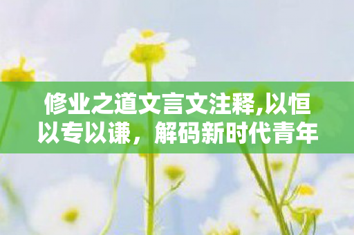 修业之道文言文注释,以恒以专以谦,解码新时代青年的修业之道 修业之道文言文注释,以恒以专以谦,解码新时代青年的修业之道
