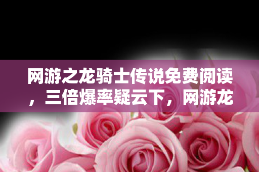 网游之龙骑士传说免费阅读，三倍爆率疑云下，网游龙骑士传说的繁荣竟让百万玩家心寒！