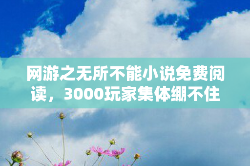网游之无所不能小说免费阅读，3000玩家集体绷不住！全服第一竟是AI？网吧实录炸出惊天疑点