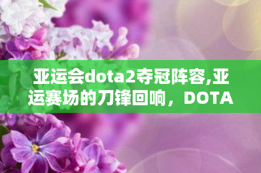 亚运会dota2夺冠阵容,亚运赛场的刀锋回响,DOTA2项目书写电竞竞技新注脚 亚运会dota2夺冠阵容,亚运赛场的刀锋回响,DOTA2项目书写电竞竞技新注脚