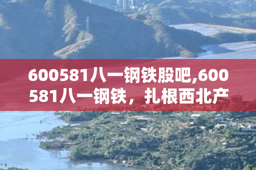 600581八一钢铁股吧,600581八一钢铁,扎根西北产业沃土 铺就钢铁实体高质量发展路径 600581八一钢铁股吧,600581八一钢铁,扎根西北产业沃土 铺就钢铁实体高质量发展路径