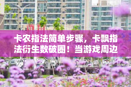 卡农指法简单步骤,卡飘指法衍生数破圈!当游戏周边多到能开博物馆,我的钱包在2027年彻底投降 卡农指法简单步骤,卡飘指法衍生数破圈!当游戏周边多到能开博物馆,我的钱包在2027年彻底投降