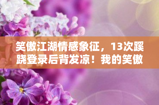 笑傲江湖情感象征,13次蹊跷登录后背发凉!我的笑傲江湖竟是场2027年的逃亡 笑傲江湖情感象征,13次蹊跷登录后背发凉!我的笑傲江湖竟是场2027年的逃亡