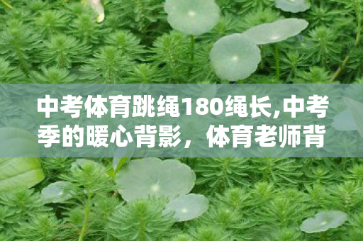 中考体育跳绳180绳长,中考季的暖心背影，体育老师背180斤摔伤男生赴考